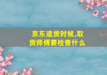 京东退货时候,取货师傅要检查什么