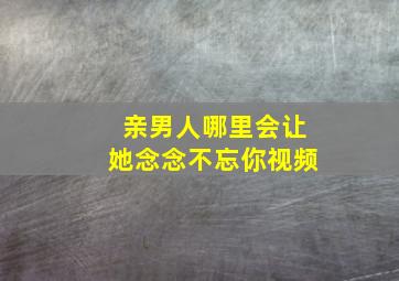 亲男人哪里会让她念念不忘你视频