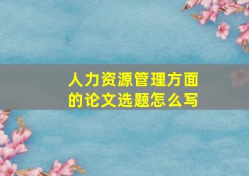 人力资源管理方面的论文选题怎么写