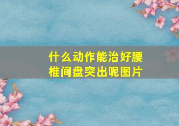 什么动作能治好腰椎间盘突出呢图片