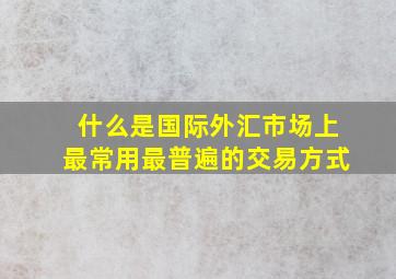 什么是国际外汇市场上最常用最普遍的交易方式