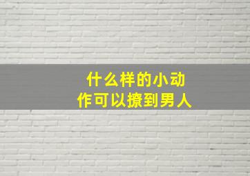 什么样的小动作可以撩到男人