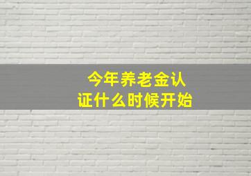 今年养老金认证什么时候开始