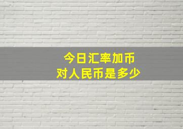 今日汇率加币对人民币是多少