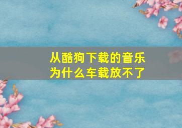 从酷狗下载的音乐为什么车载放不了