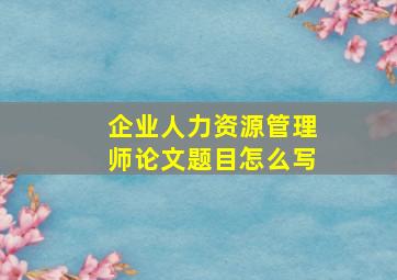 企业人力资源管理师论文题目怎么写