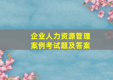 企业人力资源管理案例考试题及答案