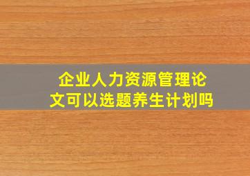 企业人力资源管理论文可以选题养生计划吗