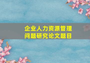 企业人力资源管理问题研究论文题目