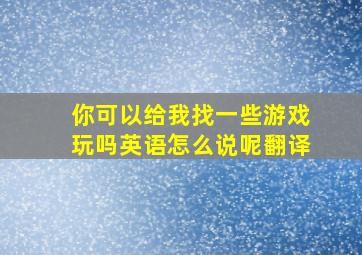 你可以给我找一些游戏玩吗英语怎么说呢翻译