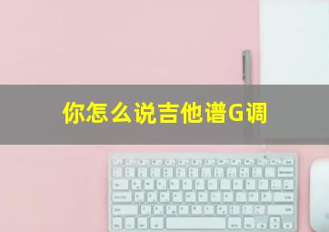 你怎么说吉他谱G调