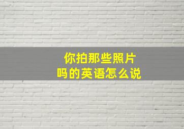 你拍那些照片吗的英语怎么说