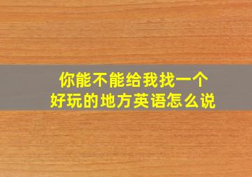 你能不能给我找一个好玩的地方英语怎么说