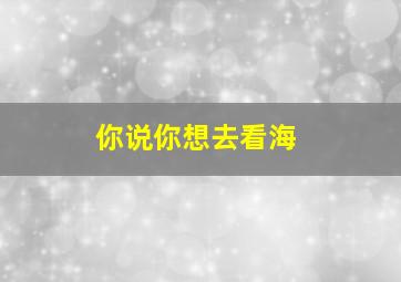 你说你想去看海