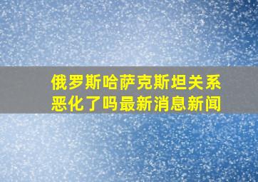 俄罗斯哈萨克斯坦关系恶化了吗最新消息新闻