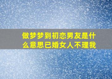 做梦梦到初恋男友是什么意思已婚女人不理我