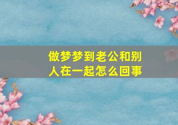 做梦梦到老公和别人在一起怎么回事