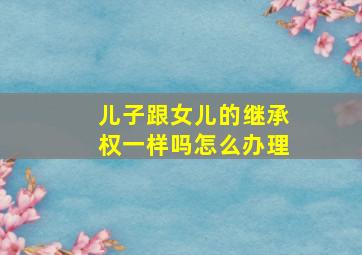 儿子跟女儿的继承权一样吗怎么办理