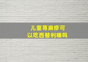 儿童荨麻疹可以吃西替利嗪吗