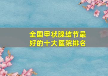 全国甲状腺结节最好的十大医院排名