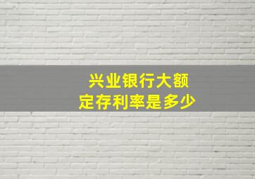 兴业银行大额定存利率是多少