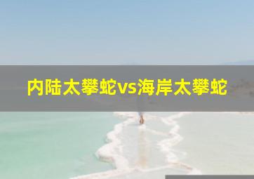 内陆太攀蛇vs海岸太攀蛇