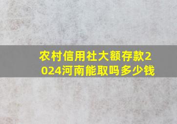 农村信用社大额存款2024河南能取吗多少钱