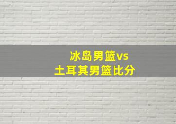 冰岛男篮vs土耳其男篮比分