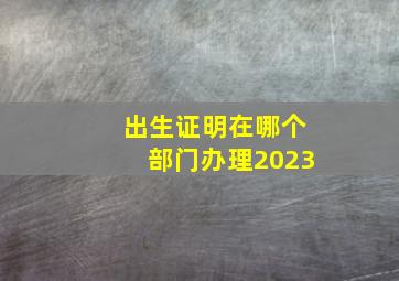 出生证明在哪个部门办理2023