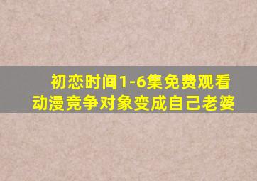 初恋时间1-6集免费观看动漫竞争对象变成自己老婆