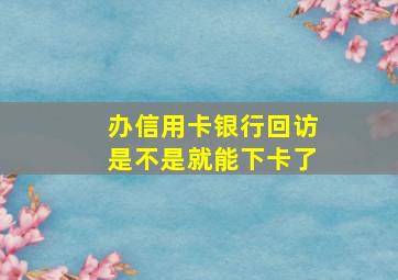 办信用卡银行回访是不是就能下卡了