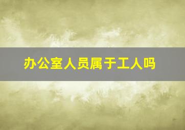 办公室人员属于工人吗