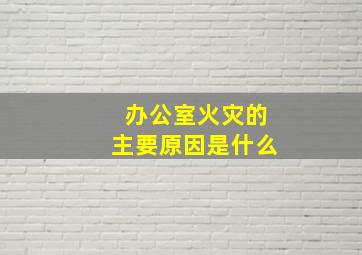 办公室火灾的主要原因是什么