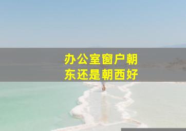 办公室窗户朝东还是朝西好