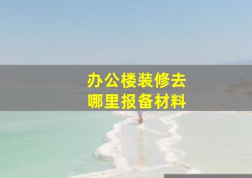 办公楼装修去哪里报备材料