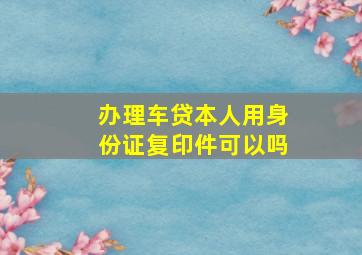 办理车贷本人用身份证复印件可以吗