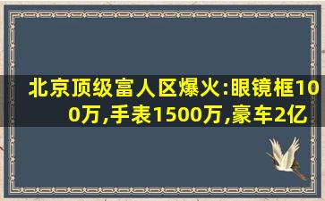 北京顶级富人区爆火:眼镜框100万,手表1500万,豪车2亿