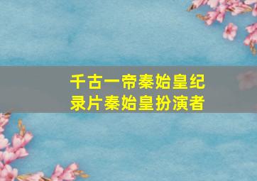 千古一帝秦始皇纪录片秦始皇扮演者