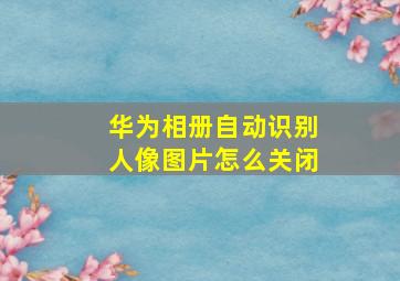 华为相册自动识别人像图片怎么关闭