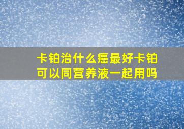 卡铂治什么癌最好卡铂可以同营养液一起用吗