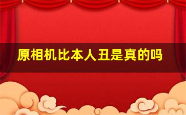 原相机比本人丑是真的吗