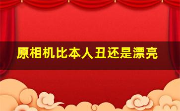 原相机比本人丑还是漂亮