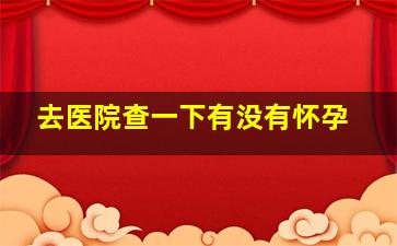 去医院查一下有没有怀孕