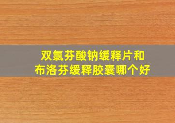 双氯芬酸钠缓释片和布洛芬缓释胶囊哪个好