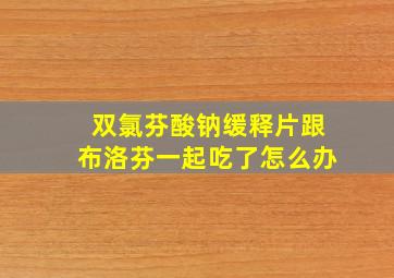 双氯芬酸钠缓释片跟布洛芬一起吃了怎么办