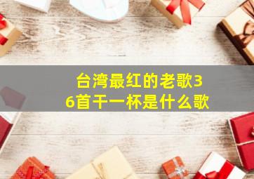 台湾最红的老歌36首干一杯是什么歌