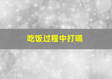 吃饭过程中打嗝