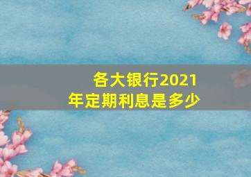 各大银行2021年定期利息是多少