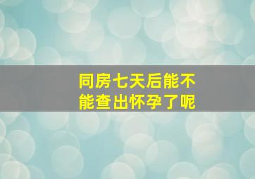 同房七天后能不能查出怀孕了呢