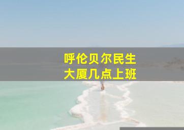 呼伦贝尔民生大厦几点上班